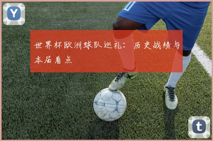 世界杯欧洲球队巡礼:历史战绩与本届看点