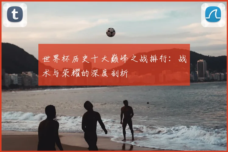 世界杯历史十大巅峰之战排行:战术与荣耀的深度剖析