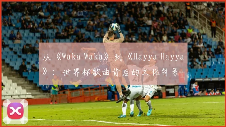 从《Waka Waka》到《Hayya Hayya》：世界杯歌曲背后的文化符号