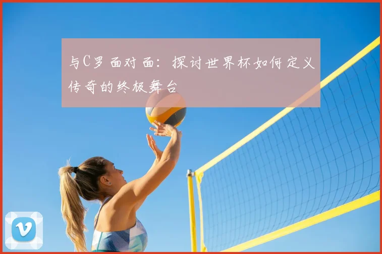 与C罗面对面:探讨世界杯如何定义传奇的终极舞台