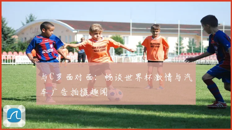 与C罗面对面：畅谈世界杯激情与汽车广告拍摄趣闻
