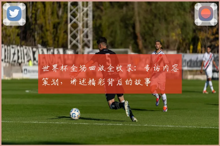 世界杯全场回放全收录:专访内容策划,讲述精彩背后的故事