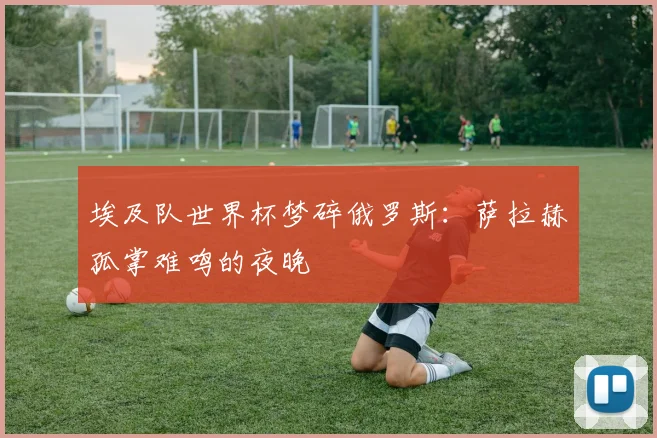 埃及队世界杯梦碎俄罗斯:萨拉赫孤掌难鸣的夜晚
