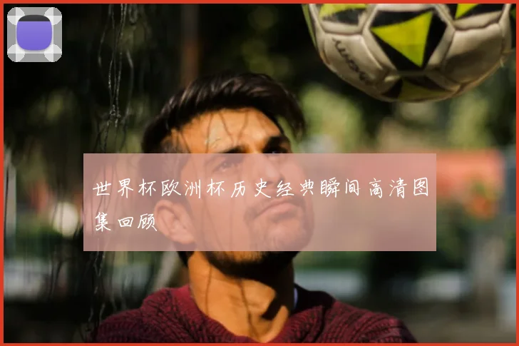 世界杯欧洲杯历史经典瞬间高清图集回顾