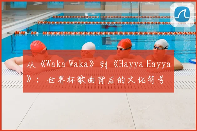 从《Waka Waka》到《Hayya Hayya》：世界杯歌曲背后的文化符号