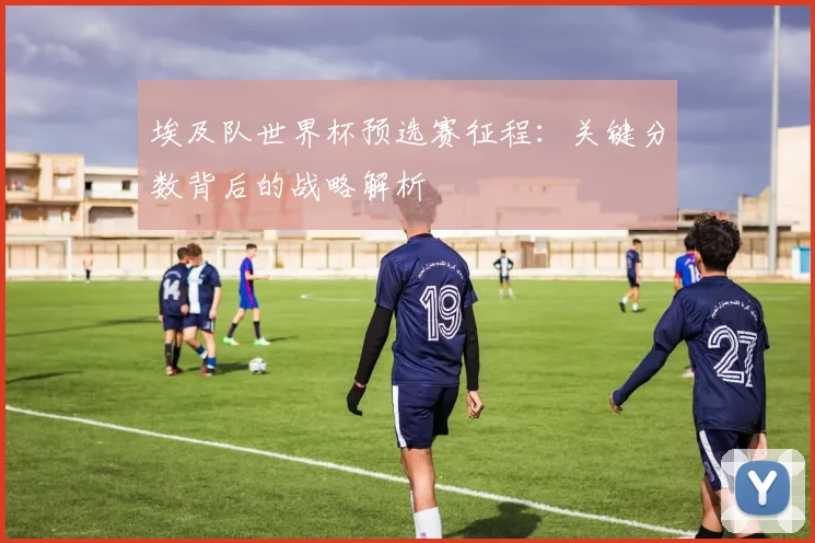 埃及队世界杯预选赛征程:关键分数背后的战略解析