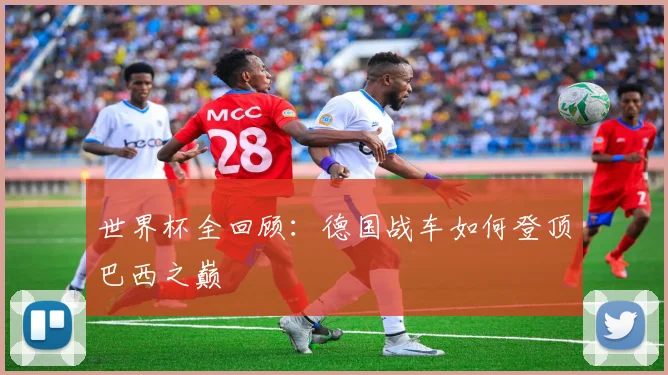 世界杯全回顾:德国战车如何登顶巴西之巅