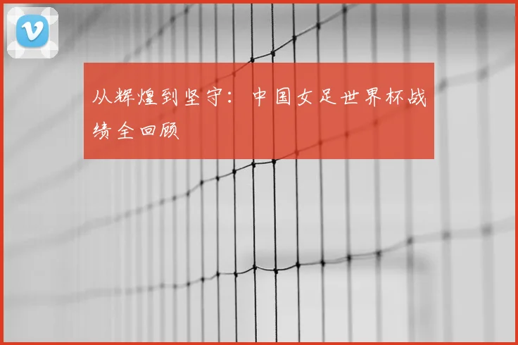 从辉煌到坚守:中国女足世界杯战绩全回顾