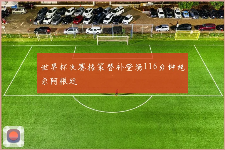 世界杯决赛格策替补登场116分钟绝杀阿根廷