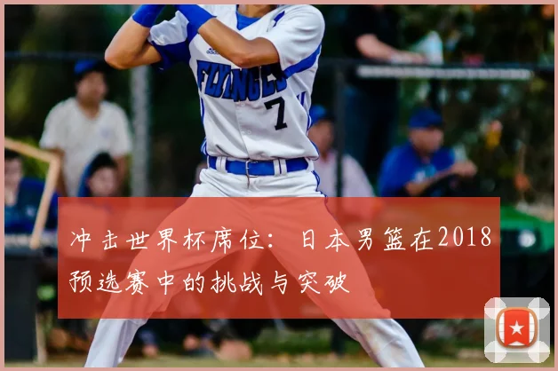 冲击世界杯席位:日本男篮在2018预选赛中的挑战与突破