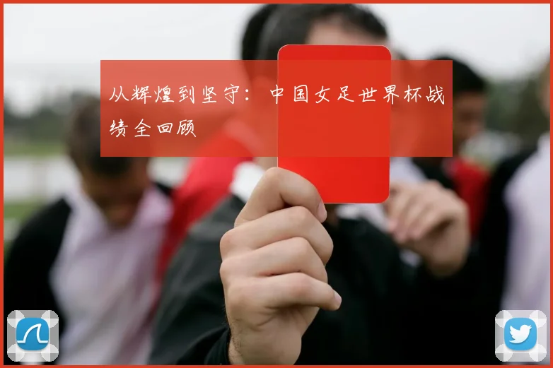 从辉煌到坚守:中国女足世界杯战绩全回顾