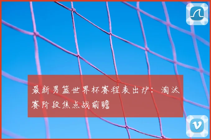 最新男篮世界杯赛程表出炉：淘汰赛阶段焦点战前瞻