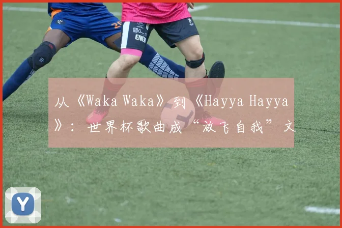 从《Waka Waka》到《Hayya Hayya》:世界杯歌曲成“放飞自我”文化符号