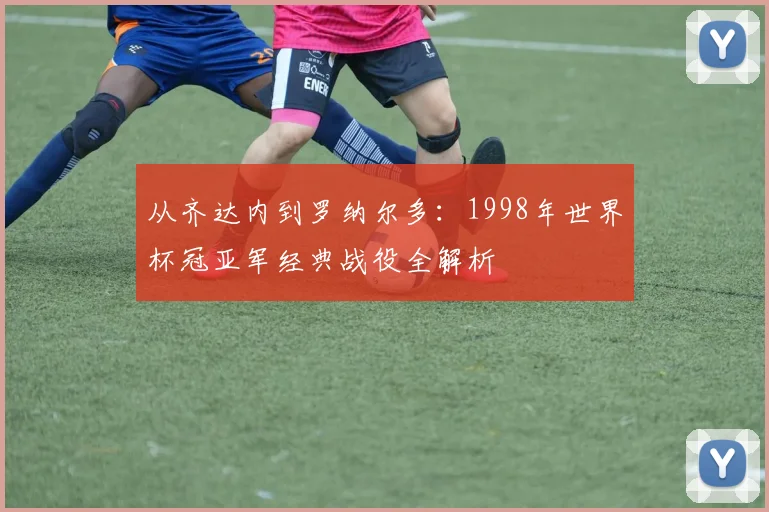 从齐达内到罗纳尔多：1998年世界杯冠亚军经典战役全解析